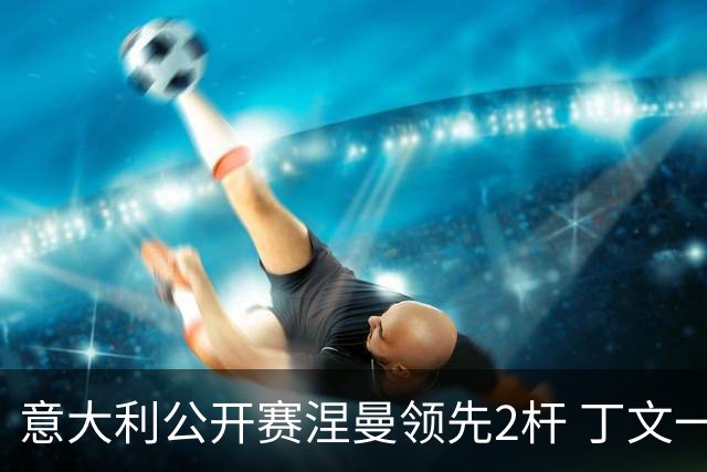 意大利公开赛涅曼领先2杆 丁文一吴阿顺晋级决赛